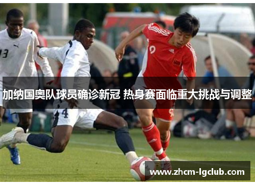 加纳国奥队球员确诊新冠 热身赛面临重大挑战与调整