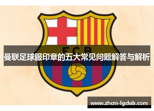 曼联足球服印章的五大常见问题解答与解析