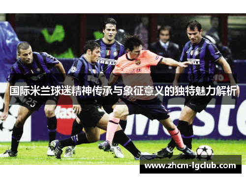 国际米兰球迷精神传承与象征意义的独特魅力解析