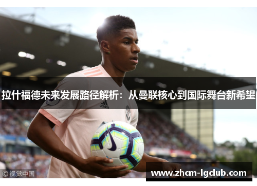 拉什福德未来发展路径解析：从曼联核心到国际舞台新希望