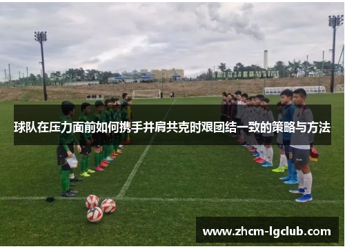 球队在压力面前如何携手并肩共克时艰团结一致的策略与方法