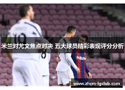 米兰对尤文焦点对决 五大球员精彩表现评分分析