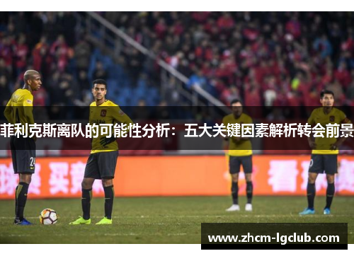 菲利克斯离队的可能性分析：五大关键因素解析转会前景