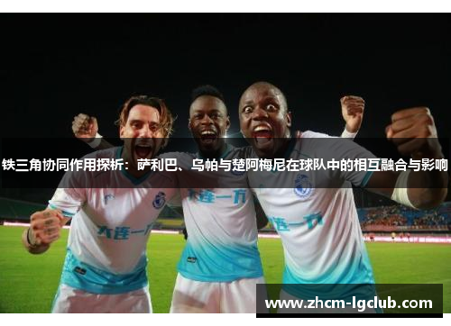 铁三角协同作用探析：萨利巴、乌帕与楚阿梅尼在球队中的相互融合与影响
