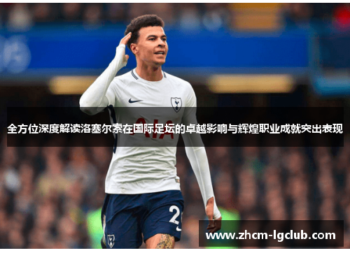 全方位深度解读洛塞尔索在国际足坛的卓越影响与辉煌职业成就突出表现