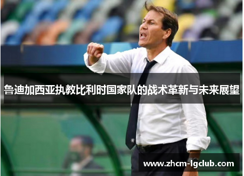 鲁迪加西亚执教比利时国家队的战术革新与未来展望