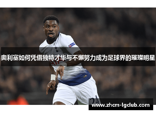 奥利塞如何凭借独特才华与不懈努力成为足球界的璀璨明星