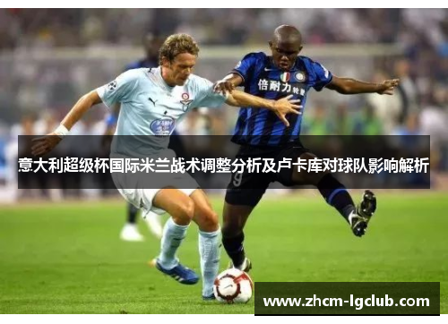 意大利超级杯国际米兰战术调整分析及卢卡库对球队影响解析 意大利超级杯国际米兰战术调整分析及卢卡库对球队影响解析