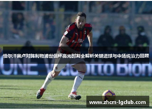 恰尔汗奥卢对阵利物浦世俱杯高光时刻全解析关键进球与中场统治力回顾 恰尔汗奥卢对阵利物浦世俱杯高光时刻全解析关键进球与中场统治力回顾