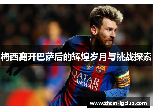 梅西离开巴萨后的辉煌岁月与挑战探索 梅西离开巴萨后的辉煌岁月与挑战探索