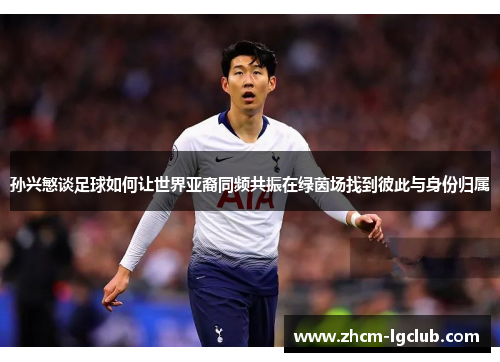 孙兴慜谈足球如何让世界亚裔同频共振在绿茵场找到彼此与身份归属