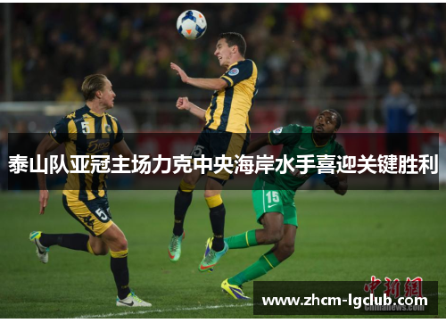 泰山队亚冠主场力克中央海岸水手喜迎关键胜利
