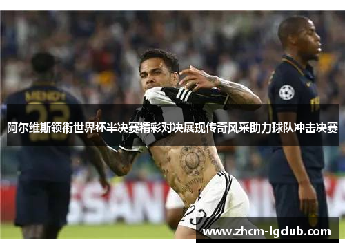 阿尔维斯领衔世界杯半决赛精彩对决展现传奇风采助力球队冲击决赛 阿尔维斯领衔世界杯半决赛精彩对决展现传奇风采助力球队冲击决赛