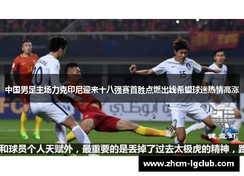 中国男足主场力克印尼迎来十八强赛首胜点燃出线希望球迷热情高涨 中国男足主场力克印尼迎来十八强赛首胜点燃出线希望球迷热情高涨